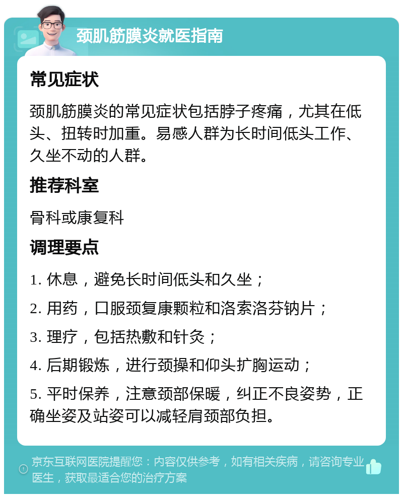 颈肌筋膜炎就医指南 常见症状 颈肌筋膜炎的常见症状包括脖子疼痛，尤其在低头、扭转时加重。易感人群为长时间低头工作、久坐不动的人群。 推荐科室 骨科或康复科 调理要点 1. 休息，避免长时间低头和久坐； 2. 用药，口服颈复康颗粒和洛索洛芬钠片； 3. 理疗，包括热敷和针灸； 4. 后期锻炼，进行颈操和仰头扩胸运动； 5. 平时保养，注意颈部保暖，纠正不良姿势，正确坐姿及站姿可以减轻肩颈部负担。