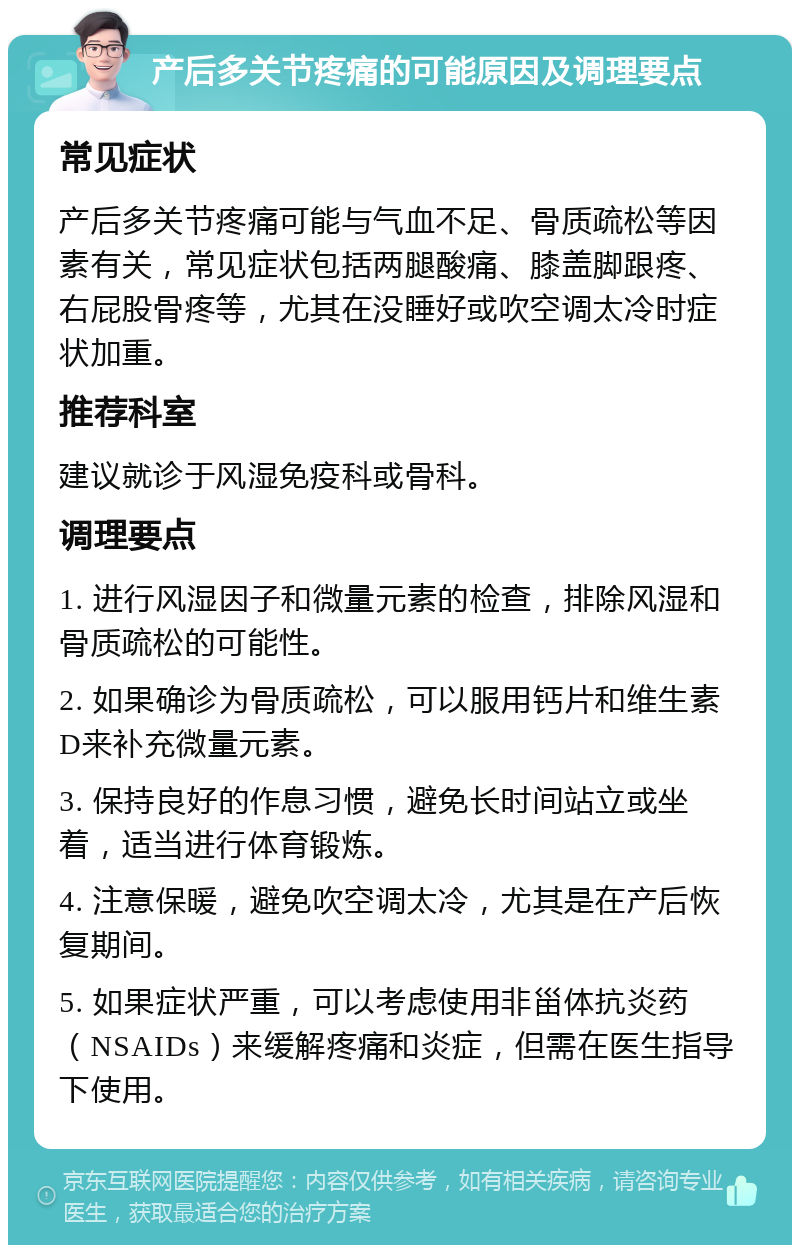 产后多关节疼痛的可能原因及调理要点 常见症状 产后多关节疼痛可能与气血不足、骨质疏松等因素有关，常见症状包括两腿酸痛、膝盖脚跟疼、右屁股骨疼等，尤其在没睡好或吹空调太冷时症状加重。 推荐科室 建议就诊于风湿免疫科或骨科。 调理要点 1. 进行风湿因子和微量元素的检查，排除风湿和骨质疏松的可能性。 2. 如果确诊为骨质疏松，可以服用钙片和维生素D来补充微量元素。 3. 保持良好的作息习惯，避免长时间站立或坐着，适当进行体育锻炼。 4. 注意保暖，避免吹空调太冷，尤其是在产后恢复期间。 5. 如果症状严重，可以考虑使用非甾体抗炎药（NSAIDs）来缓解疼痛和炎症，但需在医生指导下使用。