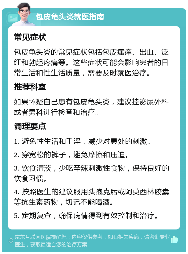 包皮龟头炎就医指南 常见症状 包皮龟头炎的常见症状包括包皮瘙痒、出血、泛红和勃起疼痛等。这些症状可能会影响患者的日常生活和性生活质量，需要及时就医治疗。 推荐科室 如果怀疑自己患有包皮龟头炎，建议挂泌尿外科或者男科进行检查和治疗。 调理要点 1. 避免性生活和手淫，减少对患处的刺激。 2. 穿宽松的裤子，避免摩擦和压迫。 3. 饮食清淡，少吃辛辣刺激性食物，保持良好的饮食习惯。 4. 按照医生的建议服用头孢克肟或阿莫西林胶囊等抗生素药物，切记不能喝酒。 5. 定期复查，确保病情得到有效控制和治疗。