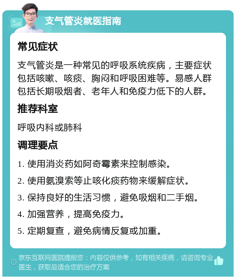 支气管炎就医指南 常见症状 支气管炎是一种常见的呼吸系统疾病，主要症状包括咳嗽、咳痰、胸闷和呼吸困难等。易感人群包括长期吸烟者、老年人和免疫力低下的人群。 推荐科室 呼吸内科或肺科 调理要点 1. 使用消炎药如阿奇霉素来控制感染。 2. 使用氨溴索等止咳化痰药物来缓解症状。 3. 保持良好的生活习惯，避免吸烟和二手烟。 4. 加强营养，提高免疫力。 5. 定期复查，避免病情反复或加重。