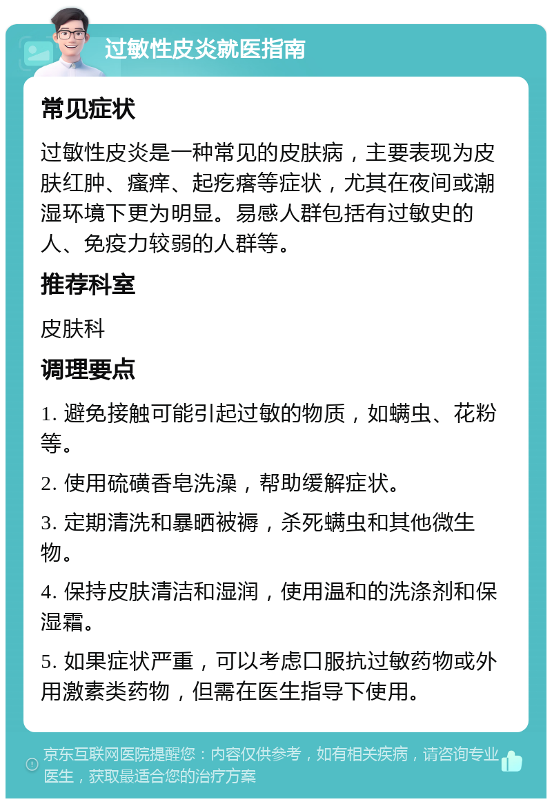 过敏性皮炎就医指南 常见症状 过敏性皮炎是一种常见的皮肤病，主要表现为皮肤红肿、瘙痒、起疙瘩等症状，尤其在夜间或潮湿环境下更为明显。易感人群包括有过敏史的人、免疫力较弱的人群等。 推荐科室 皮肤科 调理要点 1. 避免接触可能引起过敏的物质，如螨虫、花粉等。 2. 使用硫磺香皂洗澡，帮助缓解症状。 3. 定期清洗和暴晒被褥，杀死螨虫和其他微生物。 4. 保持皮肤清洁和湿润，使用温和的洗涤剂和保湿霜。 5. 如果症状严重，可以考虑口服抗过敏药物或外用激素类药物，但需在医生指导下使用。