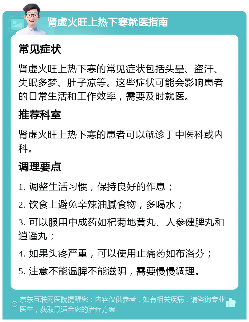 肾虚火旺上热下寒就医指南 常见症状 肾虚火旺上热下寒的常见症状包括头晕、盗汗、失眠多梦、肚子凉等。这些症状可能会影响患者的日常生活和工作效率，需要及时就医。 推荐科室 肾虚火旺上热下寒的患者可以就诊于中医科或内科。 调理要点 1. 调整生活习惯，保持良好的作息； 2. 饮食上避免辛辣油腻食物，多喝水； 3. 可以服用中成药如杞菊地黄丸、人参健脾丸和逍遥丸； 4. 如果头疼严重，可以使用止痛药如布洛芬； 5. 注意不能温脾不能滋阴，需要慢慢调理。