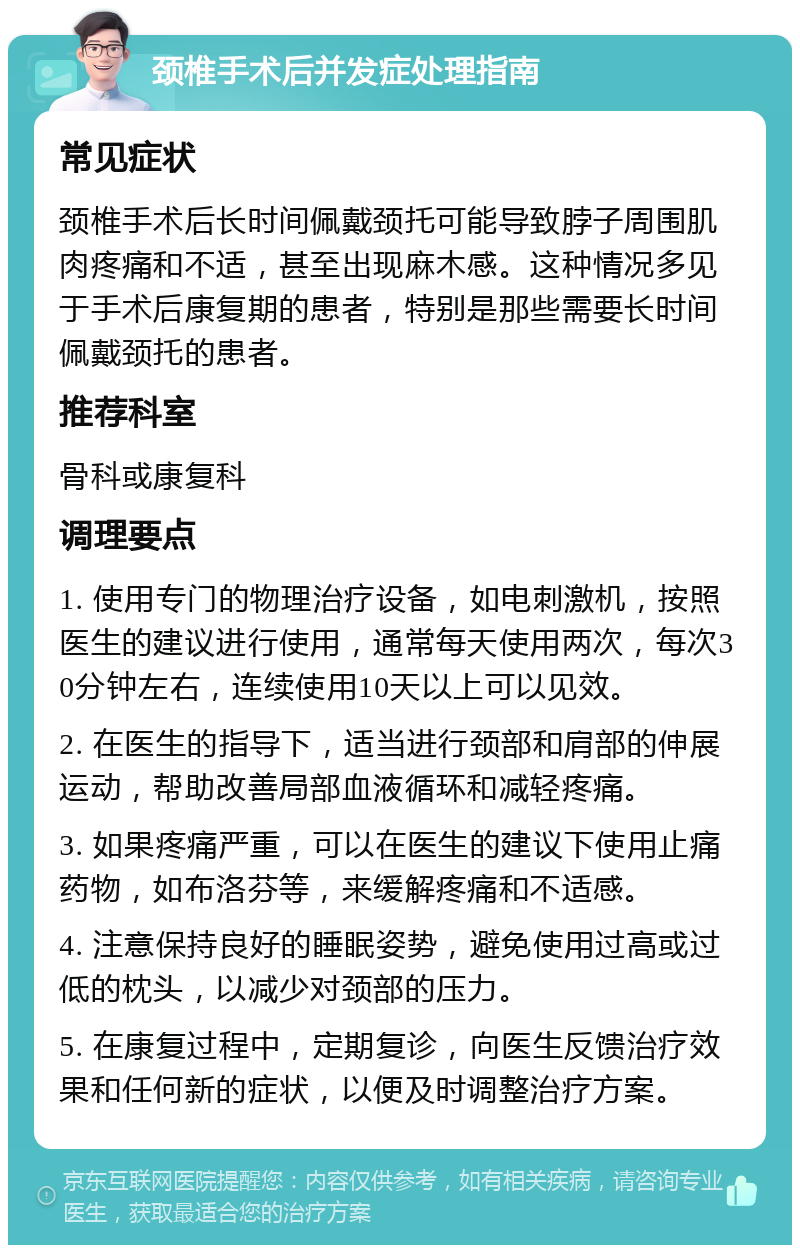 颈椎手术后并发症处理指南 常见症状 颈椎手术后长时间佩戴颈托可能导致脖子周围肌肉疼痛和不适，甚至出现麻木感。这种情况多见于手术后康复期的患者，特别是那些需要长时间佩戴颈托的患者。 推荐科室 骨科或康复科 调理要点 1. 使用专门的物理治疗设备，如电刺激机，按照医生的建议进行使用，通常每天使用两次，每次30分钟左右，连续使用10天以上可以见效。 2. 在医生的指导下，适当进行颈部和肩部的伸展运动，帮助改善局部血液循环和减轻疼痛。 3. 如果疼痛严重，可以在医生的建议下使用止痛药物，如布洛芬等，来缓解疼痛和不适感。 4. 注意保持良好的睡眠姿势，避免使用过高或过低的枕头，以减少对颈部的压力。 5. 在康复过程中，定期复诊，向医生反馈治疗效果和任何新的症状，以便及时调整治疗方案。