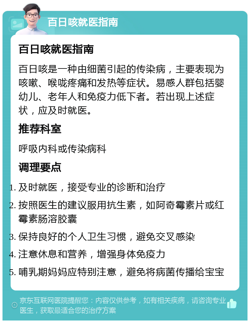 百日咳就医指南 百日咳就医指南 百日咳是一种由细菌引起的传染病，主要表现为咳嗽、喉咙疼痛和发热等症状。易感人群包括婴幼儿、老年人和免疫力低下者。若出现上述症状，应及时就医。 推荐科室 呼吸内科或传染病科 调理要点 及时就医，接受专业的诊断和治疗 按照医生的建议服用抗生素，如阿奇霉素片或红霉素肠溶胶囊 保持良好的个人卫生习惯，避免交叉感染 注意休息和营养，增强身体免疫力 哺乳期妈妈应特别注意，避免将病菌传播给宝宝