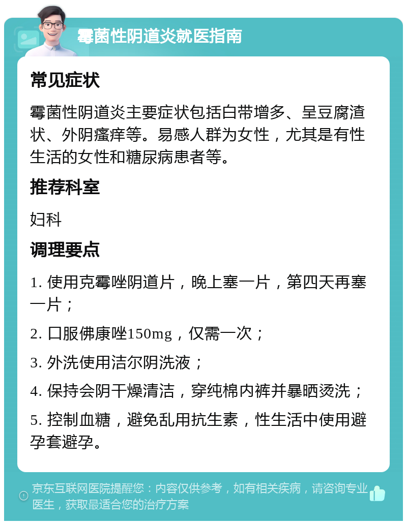 霉菌性阴道炎就医指南 常见症状 霉菌性阴道炎主要症状包括白带增多、呈豆腐渣状、外阴瘙痒等。易感人群为女性，尤其是有性生活的女性和糖尿病患者等。 推荐科室 妇科 调理要点 1. 使用克霉唑阴道片，晚上塞一片，第四天再塞一片； 2. 口服佛康唑150mg，仅需一次； 3. 外洗使用洁尔阴洗液； 4. 保持会阴干燥清洁，穿纯棉内裤并暴晒烫洗； 5. 控制血糖，避免乱用抗生素，性生活中使用避孕套避孕。