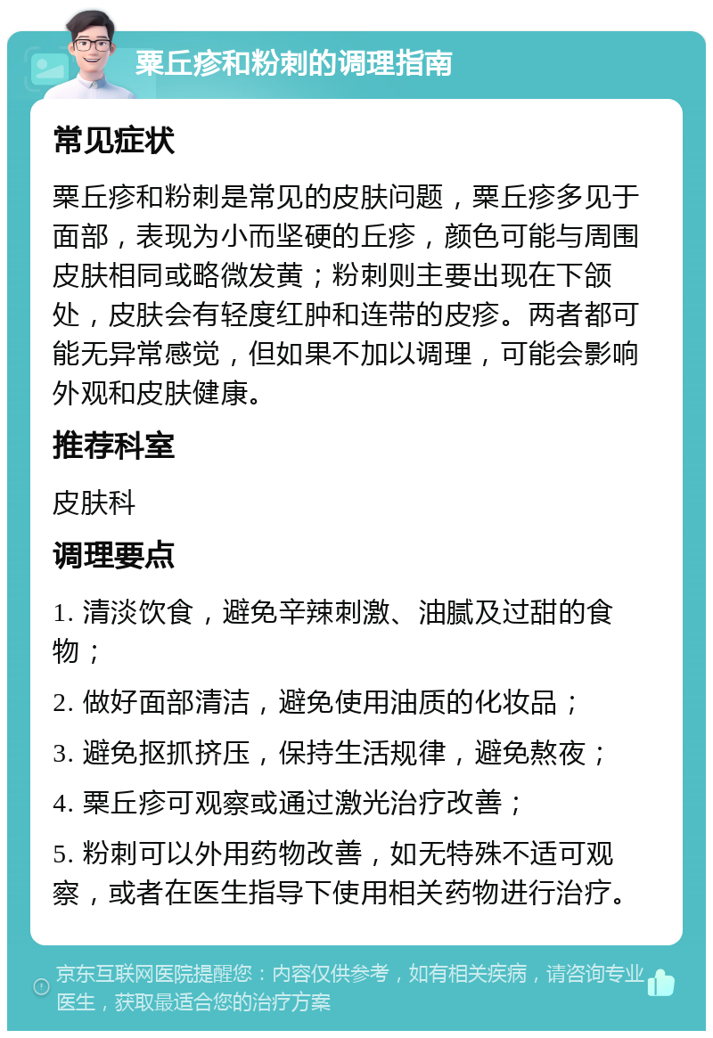 粟丘疹和粉刺的调理指南 常见症状 粟丘疹和粉刺是常见的皮肤问题，粟丘疹多见于面部，表现为小而坚硬的丘疹，颜色可能与周围皮肤相同或略微发黄；粉刺则主要出现在下颌处，皮肤会有轻度红肿和连带的皮疹。两者都可能无异常感觉，但如果不加以调理，可能会影响外观和皮肤健康。 推荐科室 皮肤科 调理要点 1. 清淡饮食，避免辛辣刺激、油腻及过甜的食物； 2. 做好面部清洁，避免使用油质的化妆品； 3. 避免抠抓挤压，保持生活规律，避免熬夜； 4. 粟丘疹可观察或通过激光治疗改善； 5. 粉刺可以外用药物改善，如无特殊不适可观察，或者在医生指导下使用相关药物进行治疗。