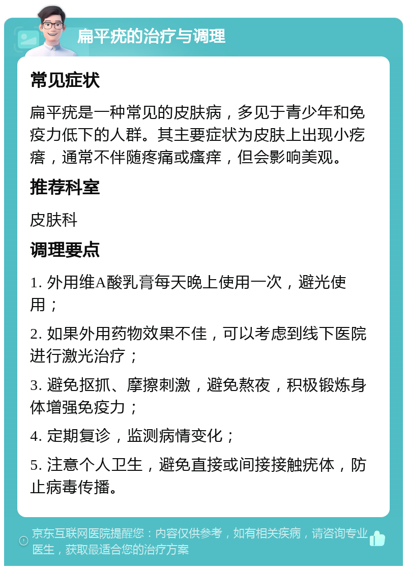 扁平疣的治疗与调理 常见症状 扁平疣是一种常见的皮肤病，多见于青少年和免疫力低下的人群。其主要症状为皮肤上出现小疙瘩，通常不伴随疼痛或瘙痒，但会影响美观。 推荐科室 皮肤科 调理要点 1. 外用维A酸乳膏每天晚上使用一次，避光使用； 2. 如果外用药物效果不佳，可以考虑到线下医院进行激光治疗； 3. 避免抠抓、摩擦刺激，避免熬夜，积极锻炼身体增强免疫力； 4. 定期复诊，监测病情变化； 5. 注意个人卫生，避免直接或间接接触疣体，防止病毒传播。