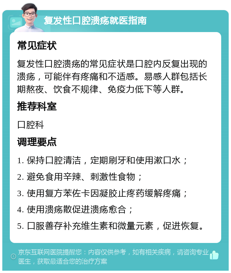 复发性口腔溃疡就医指南 常见症状 复发性口腔溃疡的常见症状是口腔内反复出现的溃疡，可能伴有疼痛和不适感。易感人群包括长期熬夜、饮食不规律、免疫力低下等人群。 推荐科室 口腔科 调理要点 1. 保持口腔清洁，定期刷牙和使用漱口水； 2. 避免食用辛辣、刺激性食物； 3. 使用复方苯佐卡因凝胶止疼药缓解疼痛； 4. 使用溃疡散促进溃疡愈合； 5. 口服善存补充维生素和微量元素，促进恢复。