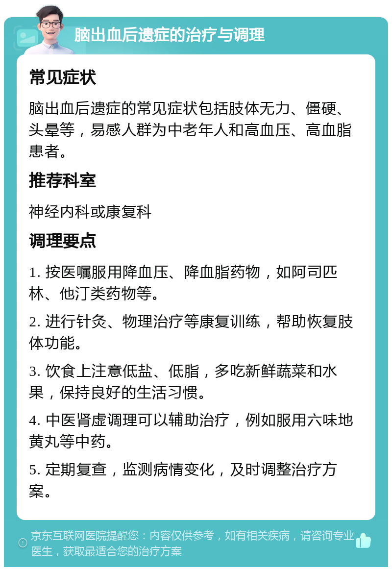 脑出血后遗症的治疗与调理 常见症状 脑出血后遗症的常见症状包括肢体无力、僵硬、头晕等，易感人群为中老年人和高血压、高血脂患者。 推荐科室 神经内科或康复科 调理要点 1. 按医嘱服用降血压、降血脂药物，如阿司匹林、他汀类药物等。 2. 进行针灸、物理治疗等康复训练，帮助恢复肢体功能。 3. 饮食上注意低盐、低脂，多吃新鲜蔬菜和水果，保持良好的生活习惯。 4. 中医肾虚调理可以辅助治疗，例如服用六味地黄丸等中药。 5. 定期复查，监测病情变化，及时调整治疗方案。