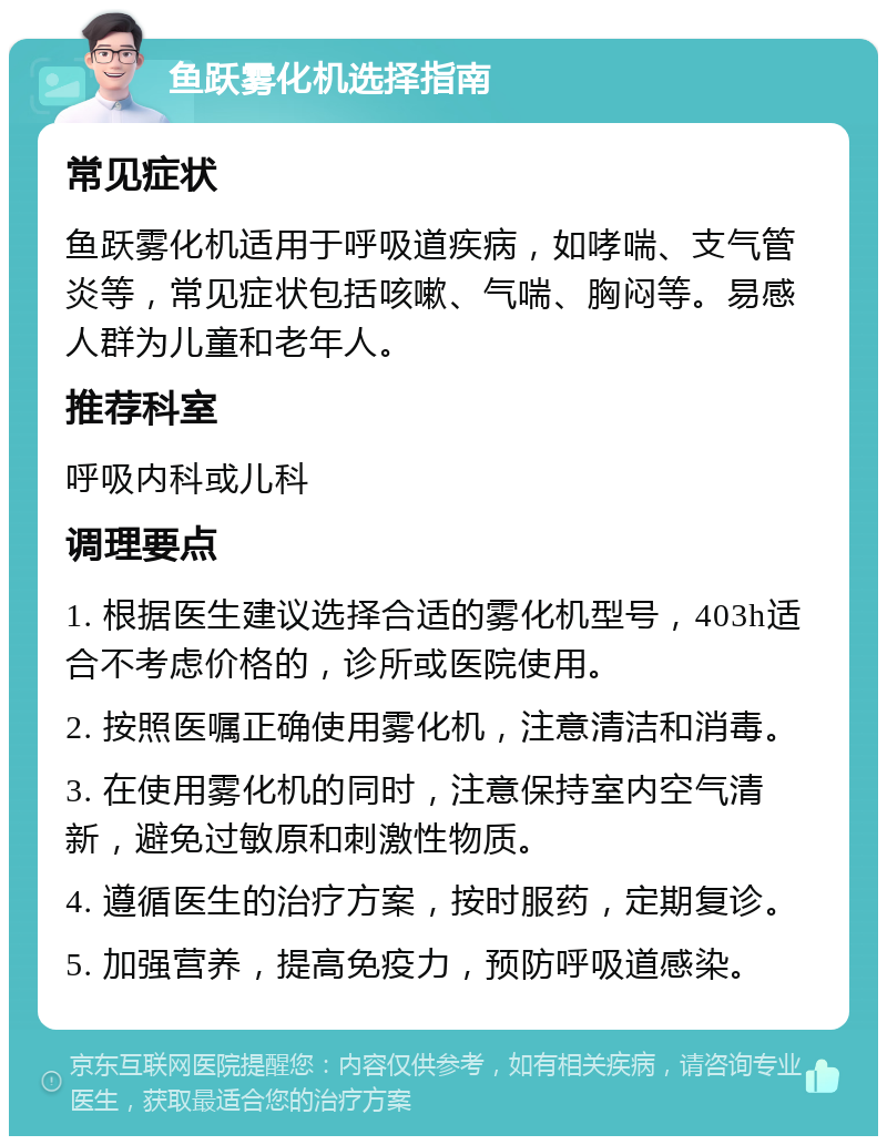 鱼跃雾化机选择指南 常见症状 鱼跃雾化机适用于呼吸道疾病，如哮喘、支气管炎等，常见症状包括咳嗽、气喘、胸闷等。易感人群为儿童和老年人。 推荐科室 呼吸内科或儿科 调理要点 1. 根据医生建议选择合适的雾化机型号，403h适合不考虑价格的，诊所或医院使用。 2. 按照医嘱正确使用雾化机，注意清洁和消毒。 3. 在使用雾化机的同时，注意保持室内空气清新，避免过敏原和刺激性物质。 4. 遵循医生的治疗方案，按时服药，定期复诊。 5. 加强营养，提高免疫力，预防呼吸道感染。