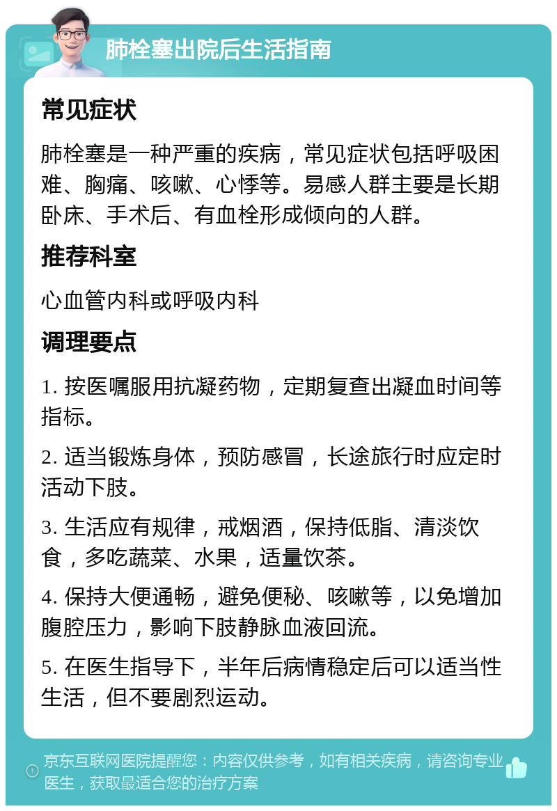 肺栓塞出院后生活指南 常见症状 肺栓塞是一种严重的疾病，常见症状包括呼吸困难、胸痛、咳嗽、心悸等。易感人群主要是长期卧床、手术后、有血栓形成倾向的人群。 推荐科室 心血管内科或呼吸内科 调理要点 1. 按医嘱服用抗凝药物，定期复查出凝血时间等指标。 2. 适当锻炼身体，预防感冒，长途旅行时应定时活动下肢。 3. 生活应有规律，戒烟酒，保持低脂、清淡饮食，多吃蔬菜、水果，适量饮茶。 4. 保持大便通畅，避免便秘、咳嗽等，以免增加腹腔压力，影响下肢静脉血液回流。 5. 在医生指导下，半年后病情稳定后可以适当性生活，但不要剧烈运动。