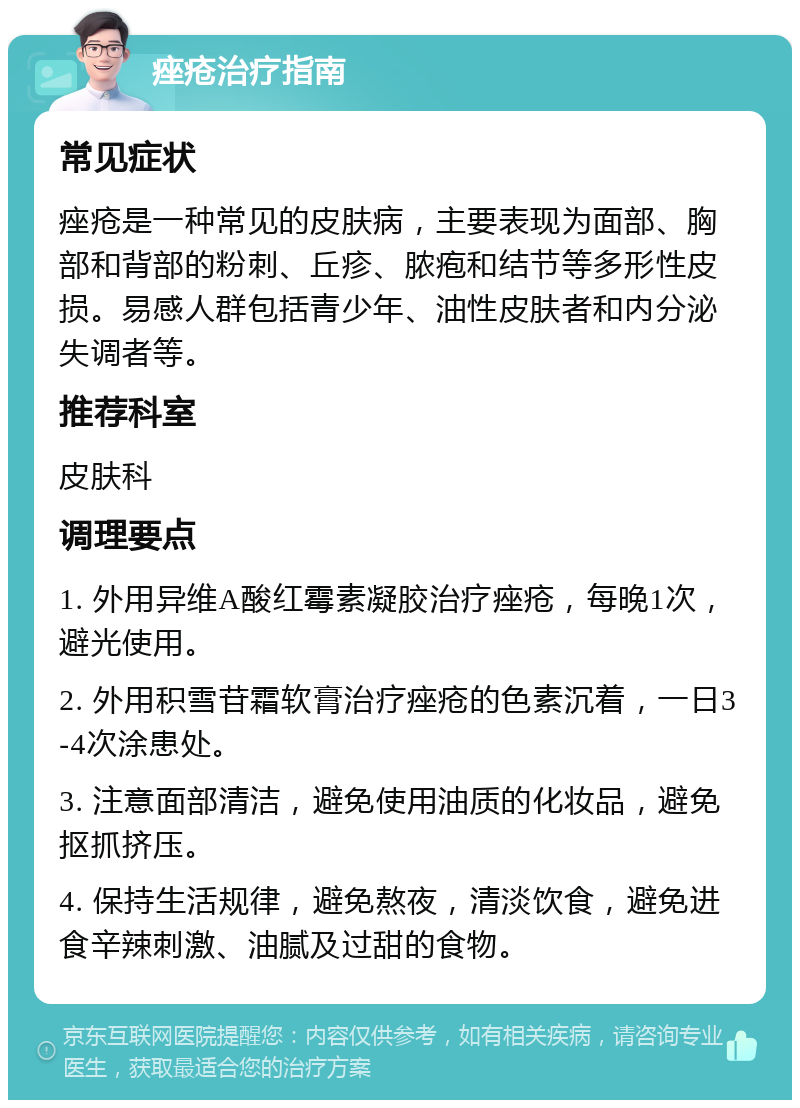 痤疮治疗指南 常见症状 痤疮是一种常见的皮肤病，主要表现为面部、胸部和背部的粉刺、丘疹、脓疱和结节等多形性皮损。易感人群包括青少年、油性皮肤者和内分泌失调者等。 推荐科室 皮肤科 调理要点 1. 外用异维A酸红霉素凝胶治疗痤疮，每晚1次，避光使用。 2. 外用积雪苷霜软膏治疗痤疮的色素沉着，一日3-4次涂患处。 3. 注意面部清洁，避免使用油质的化妆品，避免抠抓挤压。 4. 保持生活规律，避免熬夜，清淡饮食，避免进食辛辣刺激、油腻及过甜的食物。