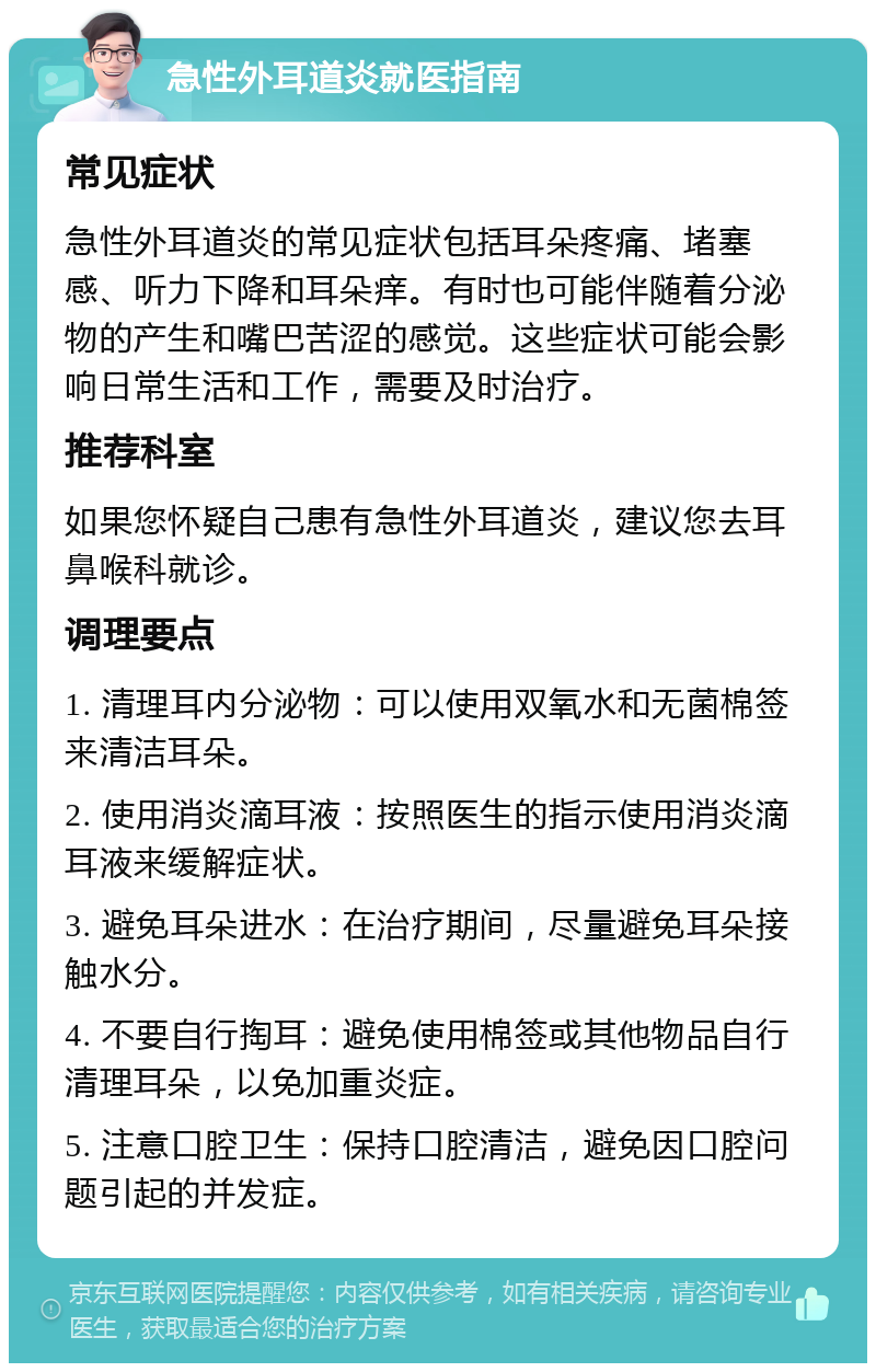 急性外耳道炎就医指南 常见症状 急性外耳道炎的常见症状包括耳朵疼痛、堵塞感、听力下降和耳朵痒。有时也可能伴随着分泌物的产生和嘴巴苦涩的感觉。这些症状可能会影响日常生活和工作，需要及时治疗。 推荐科室 如果您怀疑自己患有急性外耳道炎，建议您去耳鼻喉科就诊。 调理要点 1. 清理耳内分泌物：可以使用双氧水和无菌棉签来清洁耳朵。 2. 使用消炎滴耳液：按照医生的指示使用消炎滴耳液来缓解症状。 3. 避免耳朵进水：在治疗期间，尽量避免耳朵接触水分。 4. 不要自行掏耳：避免使用棉签或其他物品自行清理耳朵，以免加重炎症。 5. 注意口腔卫生：保持口腔清洁，避免因口腔问题引起的并发症。