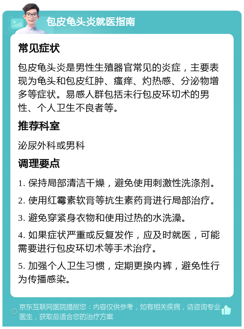 包皮龟头炎就医指南 常见症状 包皮龟头炎是男性生殖器官常见的炎症，主要表现为龟头和包皮红肿、瘙痒、灼热感、分泌物增多等症状。易感人群包括未行包皮环切术的男性、个人卫生不良者等。 推荐科室 泌尿外科或男科 调理要点 1. 保持局部清洁干燥，避免使用刺激性洗涤剂。 2. 使用红霉素软膏等抗生素药膏进行局部治疗。 3. 避免穿紧身衣物和使用过热的水洗澡。 4. 如果症状严重或反复发作，应及时就医，可能需要进行包皮环切术等手术治疗。 5. 加强个人卫生习惯，定期更换内裤，避免性行为传播感染。