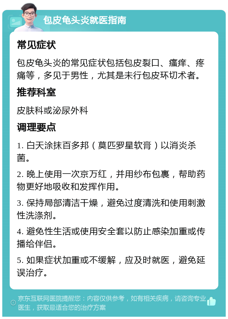 包皮龟头炎就医指南 常见症状 包皮龟头炎的常见症状包括包皮裂口、瘙痒、疼痛等，多见于男性，尤其是未行包皮环切术者。 推荐科室 皮肤科或泌尿外科 调理要点 1. 白天涂抹百多邦（莫匹罗星软膏）以消炎杀菌。 2. 晚上使用一次京万红，并用纱布包裹，帮助药物更好地吸收和发挥作用。 3. 保持局部清洁干燥，避免过度清洗和使用刺激性洗涤剂。 4. 避免性生活或使用安全套以防止感染加重或传播给伴侣。 5. 如果症状加重或不缓解，应及时就医，避免延误治疗。