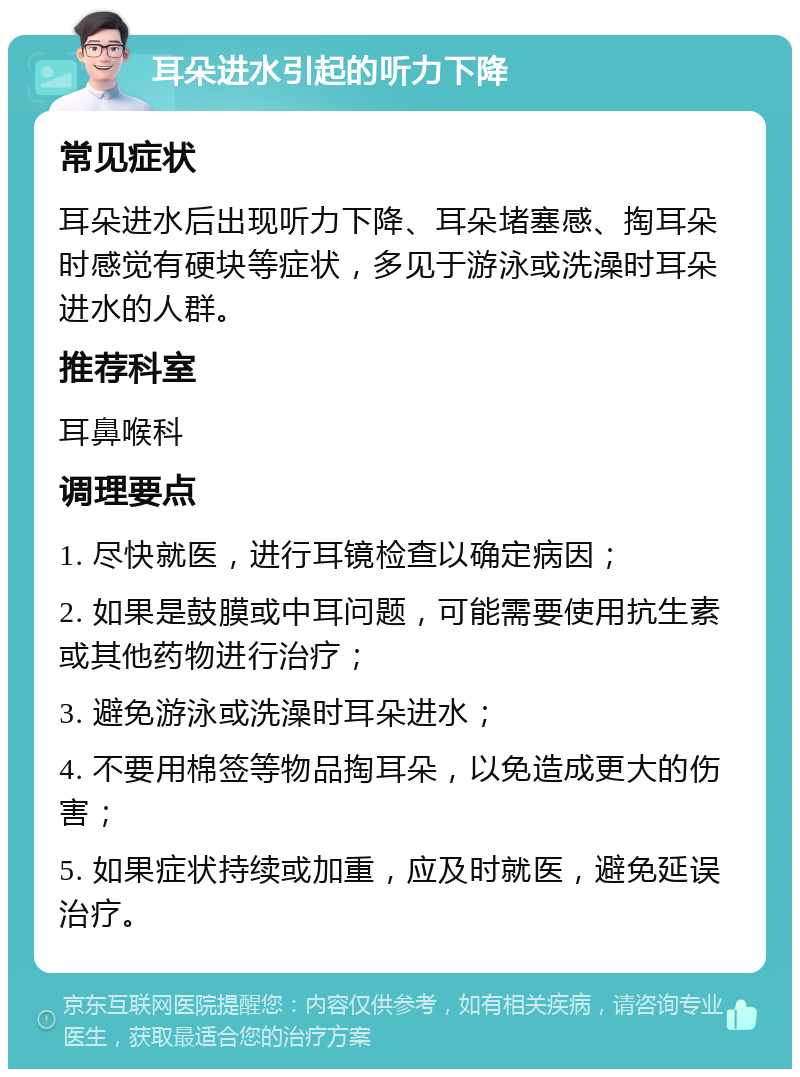 耳朵进水引起的听力下降 常见症状 耳朵进水后出现听力下降、耳朵堵塞感、掏耳朵时感觉有硬块等症状，多见于游泳或洗澡时耳朵进水的人群。 推荐科室 耳鼻喉科 调理要点 1. 尽快就医，进行耳镜检查以确定病因； 2. 如果是鼓膜或中耳问题，可能需要使用抗生素或其他药物进行治疗； 3. 避免游泳或洗澡时耳朵进水； 4. 不要用棉签等物品掏耳朵，以免造成更大的伤害； 5. 如果症状持续或加重，应及时就医，避免延误治疗。