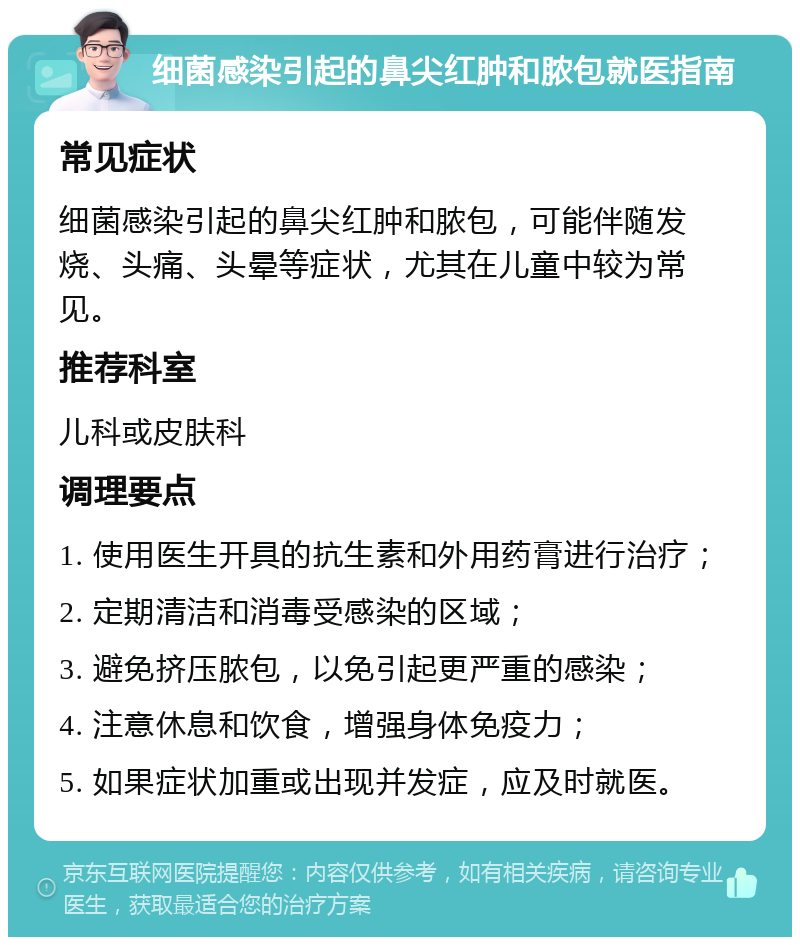 细菌感染引起的鼻尖红肿和脓包就医指南 常见症状 细菌感染引起的鼻尖红肿和脓包，可能伴随发烧、头痛、头晕等症状，尤其在儿童中较为常见。 推荐科室 儿科或皮肤科 调理要点 1. 使用医生开具的抗生素和外用药膏进行治疗； 2. 定期清洁和消毒受感染的区域； 3. 避免挤压脓包，以免引起更严重的感染； 4. 注意休息和饮食，增强身体免疫力； 5. 如果症状加重或出现并发症，应及时就医。