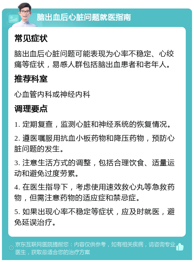 脑出血后心脏问题就医指南 常见症状 脑出血后心脏问题可能表现为心率不稳定、心绞痛等症状，易感人群包括脑出血患者和老年人。 推荐科室 心血管内科或神经内科 调理要点 1. 定期复查，监测心脏和神经系统的恢复情况。 2. 遵医嘱服用抗血小板药物和降压药物，预防心脏问题的发生。 3. 注意生活方式的调整，包括合理饮食、适量运动和避免过度劳累。 4. 在医生指导下，考虑使用速效救心丸等急救药物，但需注意药物的适应症和禁忌症。 5. 如果出现心率不稳定等症状，应及时就医，避免延误治疗。