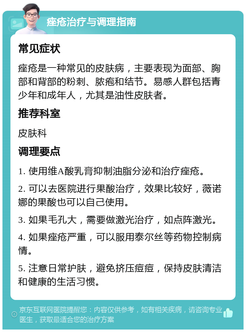 痤疮治疗与调理指南 常见症状 痤疮是一种常见的皮肤病，主要表现为面部、胸部和背部的粉刺、脓疱和结节。易感人群包括青少年和成年人，尤其是油性皮肤者。 推荐科室 皮肤科 调理要点 1. 使用维A酸乳膏抑制油脂分泌和治疗痤疮。 2. 可以去医院进行果酸治疗，效果比较好，薇诺娜的果酸也可以自己使用。 3. 如果毛孔大，需要做激光治疗，如点阵激光。 4. 如果痤疮严重，可以服用泰尔丝等药物控制病情。 5. 注意日常护肤，避免挤压痘痘，保持皮肤清洁和健康的生活习惯。