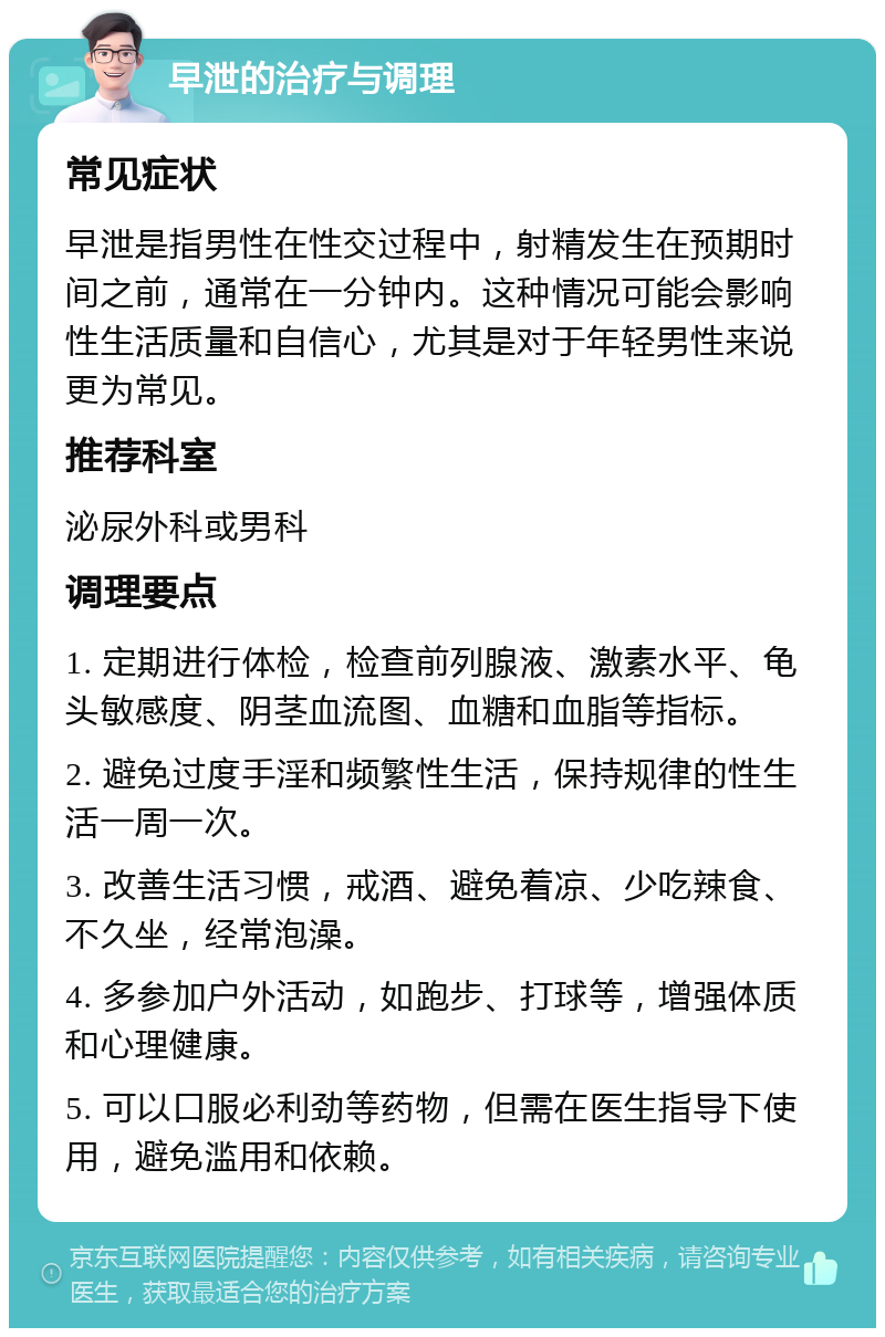 早泄的治疗与调理 常见症状 早泄是指男性在性交过程中，射精发生在预期时间之前，通常在一分钟内。这种情况可能会影响性生活质量和自信心，尤其是对于年轻男性来说更为常见。 推荐科室 泌尿外科或男科 调理要点 1. 定期进行体检，检查前列腺液、激素水平、龟头敏感度、阴茎血流图、血糖和血脂等指标。 2. 避免过度手淫和频繁性生活，保持规律的性生活一周一次。 3. 改善生活习惯，戒酒、避免着凉、少吃辣食、不久坐，经常泡澡。 4. 多参加户外活动，如跑步、打球等，增强体质和心理健康。 5. 可以口服必利劲等药物，但需在医生指导下使用，避免滥用和依赖。