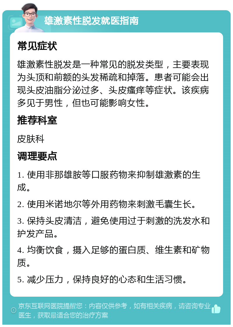 雄激素性脱发就医指南 常见症状 雄激素性脱发是一种常见的脱发类型，主要表现为头顶和前额的头发稀疏和掉落。患者可能会出现头皮油脂分泌过多、头皮瘙痒等症状。该疾病多见于男性，但也可能影响女性。 推荐科室 皮肤科 调理要点 1. 使用非那雄胺等口服药物来抑制雄激素的生成。 2. 使用米诺地尔等外用药物来刺激毛囊生长。 3. 保持头皮清洁，避免使用过于刺激的洗发水和护发产品。 4. 均衡饮食，摄入足够的蛋白质、维生素和矿物质。 5. 减少压力，保持良好的心态和生活习惯。