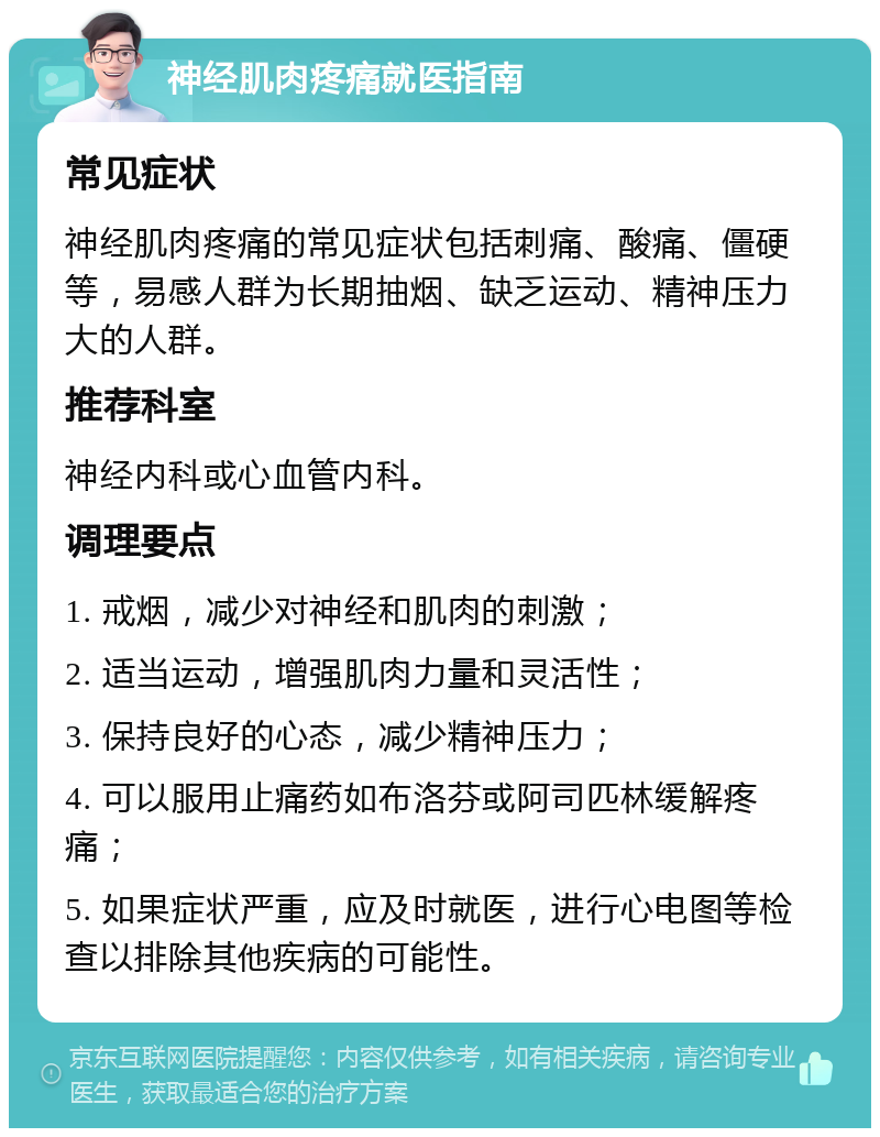 神经肌肉疼痛就医指南 常见症状 神经肌肉疼痛的常见症状包括刺痛、酸痛、僵硬等，易感人群为长期抽烟、缺乏运动、精神压力大的人群。 推荐科室 神经内科或心血管内科。 调理要点 1. 戒烟，减少对神经和肌肉的刺激； 2. 适当运动，增强肌肉力量和灵活性； 3. 保持良好的心态，减少精神压力； 4. 可以服用止痛药如布洛芬或阿司匹林缓解疼痛； 5. 如果症状严重，应及时就医，进行心电图等检查以排除其他疾病的可能性。