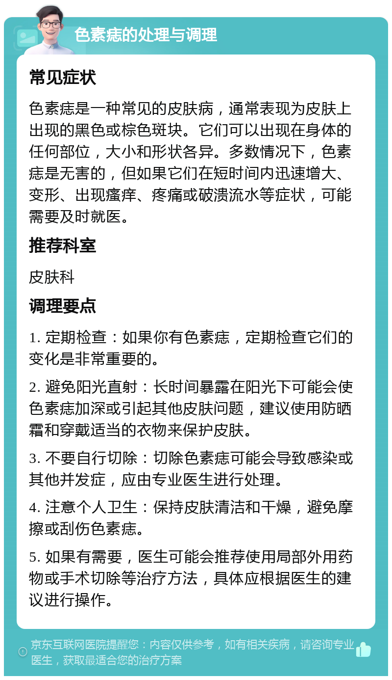 色素痣的处理与调理 常见症状 色素痣是一种常见的皮肤病，通常表现为皮肤上出现的黑色或棕色斑块。它们可以出现在身体的任何部位，大小和形状各异。多数情况下，色素痣是无害的，但如果它们在短时间内迅速增大、变形、出现瘙痒、疼痛或破溃流水等症状，可能需要及时就医。 推荐科室 皮肤科 调理要点 1. 定期检查：如果你有色素痣，定期检查它们的变化是非常重要的。 2. 避免阳光直射：长时间暴露在阳光下可能会使色素痣加深或引起其他皮肤问题，建议使用防晒霜和穿戴适当的衣物来保护皮肤。 3. 不要自行切除：切除色素痣可能会导致感染或其他并发症，应由专业医生进行处理。 4. 注意个人卫生：保持皮肤清洁和干燥，避免摩擦或刮伤色素痣。 5. 如果有需要，医生可能会推荐使用局部外用药物或手术切除等治疗方法，具体应根据医生的建议进行操作。