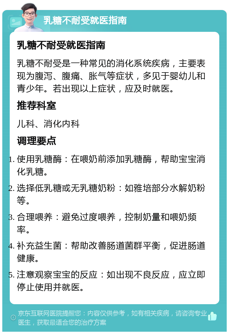 乳糖不耐受就医指南 乳糖不耐受就医指南 乳糖不耐受是一种常见的消化系统疾病，主要表现为腹泻、腹痛、胀气等症状，多见于婴幼儿和青少年。若出现以上症状，应及时就医。 推荐科室 儿科、消化内科 调理要点 使用乳糖酶：在喂奶前添加乳糖酶，帮助宝宝消化乳糖。 选择低乳糖或无乳糖奶粉：如雅培部分水解奶粉等。 合理喂养：避免过度喂养，控制奶量和喂奶频率。 补充益生菌：帮助改善肠道菌群平衡，促进肠道健康。 注意观察宝宝的反应：如出现不良反应，应立即停止使用并就医。