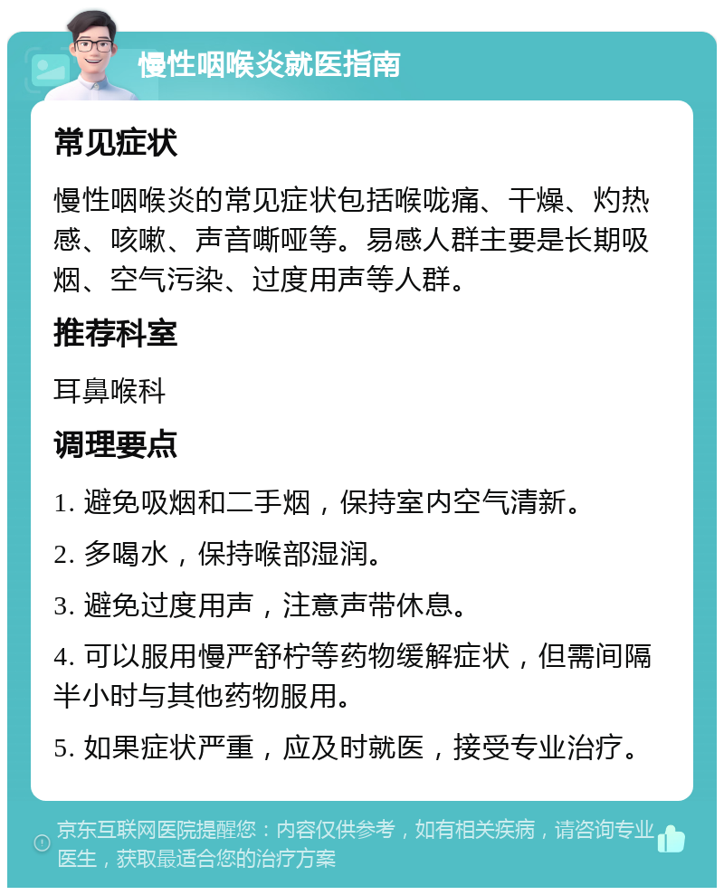 慢性咽喉炎就医指南 常见症状 慢性咽喉炎的常见症状包括喉咙痛、干燥、灼热感、咳嗽、声音嘶哑等。易感人群主要是长期吸烟、空气污染、过度用声等人群。 推荐科室 耳鼻喉科 调理要点 1. 避免吸烟和二手烟，保持室内空气清新。 2. 多喝水，保持喉部湿润。 3. 避免过度用声，注意声带休息。 4. 可以服用慢严舒柠等药物缓解症状，但需间隔半小时与其他药物服用。 5. 如果症状严重，应及时就医，接受专业治疗。