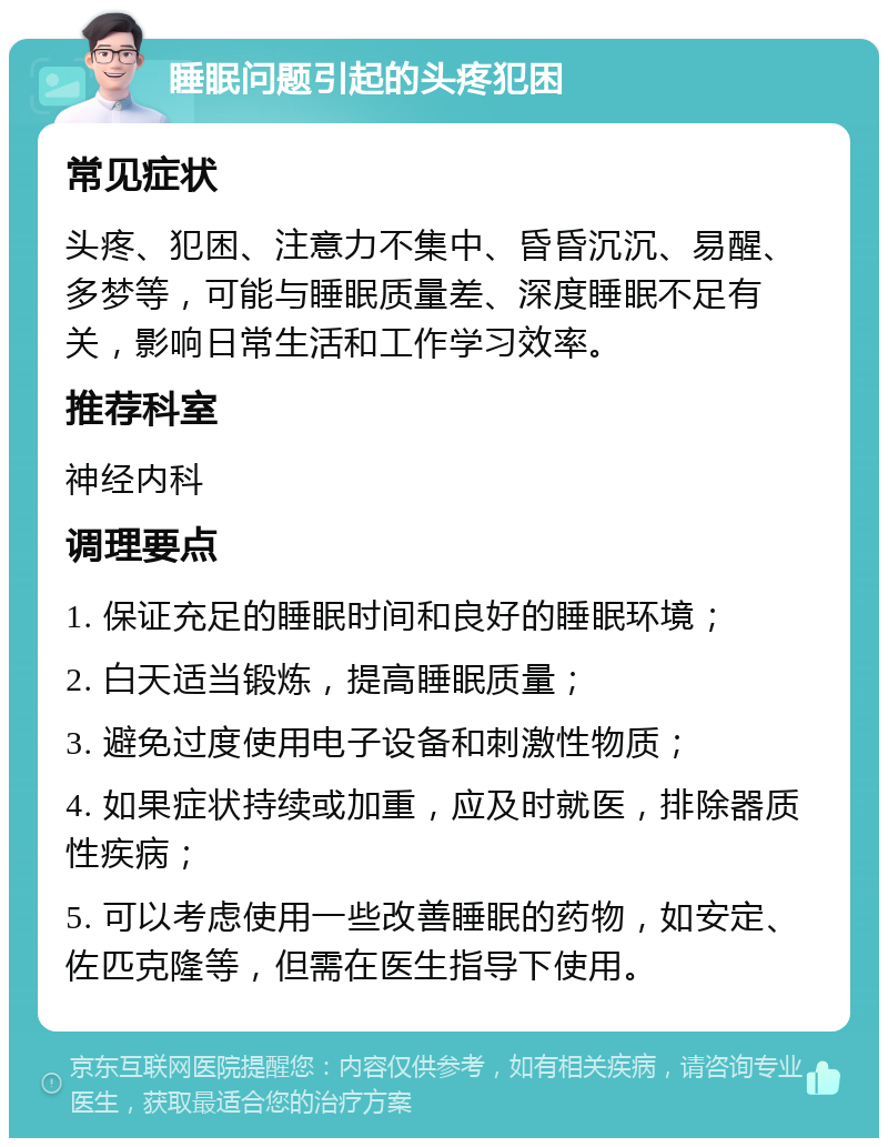 睡眠问题引起的头疼犯困 常见症状 头疼、犯困、注意力不集中、昏昏沉沉、易醒、多梦等，可能与睡眠质量差、深度睡眠不足有关，影响日常生活和工作学习效率。 推荐科室 神经内科 调理要点 1. 保证充足的睡眠时间和良好的睡眠环境； 2. 白天适当锻炼，提高睡眠质量； 3. 避免过度使用电子设备和刺激性物质； 4. 如果症状持续或加重，应及时就医，排除器质性疾病； 5. 可以考虑使用一些改善睡眠的药物，如安定、佐匹克隆等，但需在医生指导下使用。