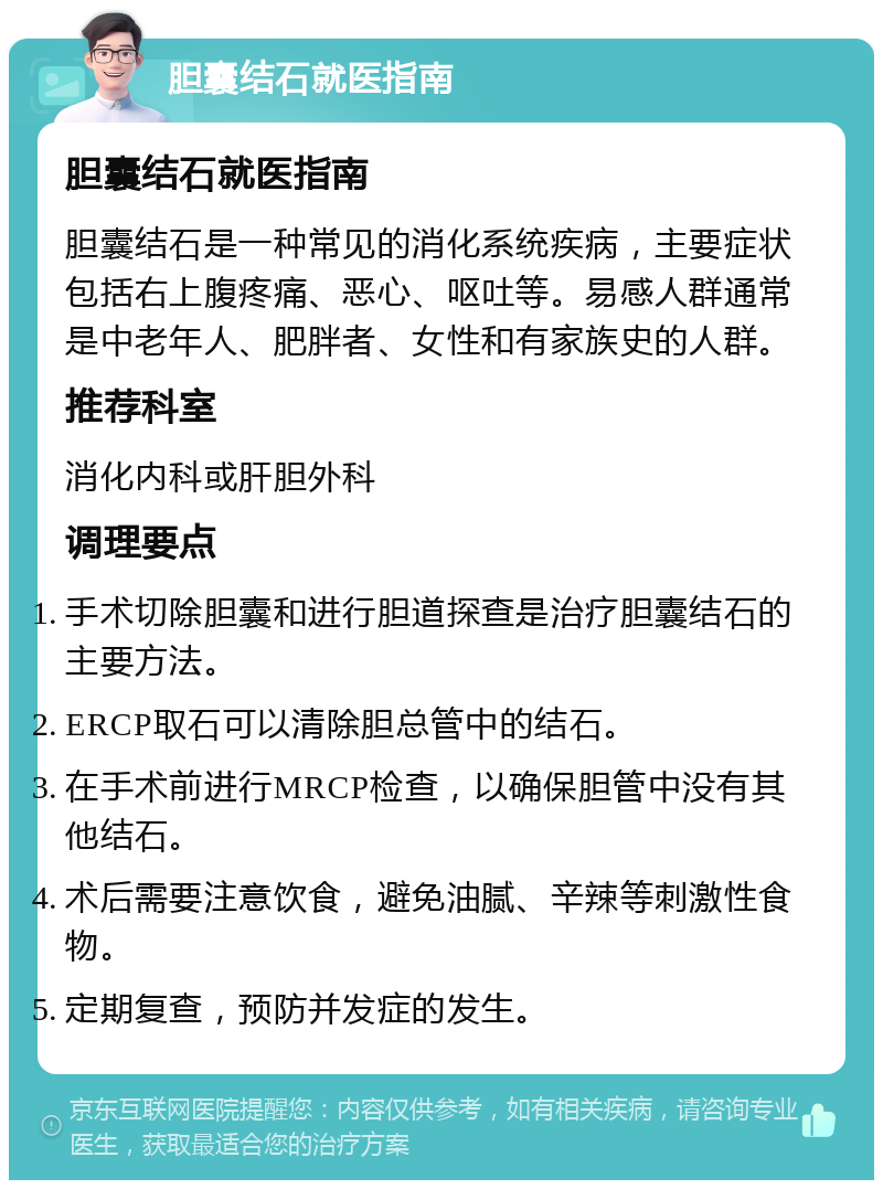 胆囊结石就医指南 胆囊结石就医指南 胆囊结石是一种常见的消化系统疾病，主要症状包括右上腹疼痛、恶心、呕吐等。易感人群通常是中老年人、肥胖者、女性和有家族史的人群。 推荐科室 消化内科或肝胆外科 调理要点 手术切除胆囊和进行胆道探查是治疗胆囊结石的主要方法。 ERCP取石可以清除胆总管中的结石。 在手术前进行MRCP检查，以确保胆管中没有其他结石。 术后需要注意饮食，避免油腻、辛辣等刺激性食物。 定期复查，预防并发症的发生。