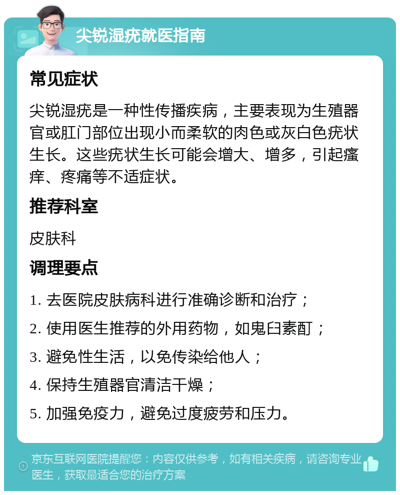 尖锐湿疣就医指南 常见症状 尖锐湿疣是一种性传播疾病，主要表现为生殖器官或肛门部位出现小而柔软的肉色或灰白色疣状生长。这些疣状生长可能会增大、增多，引起瘙痒、疼痛等不适症状。 推荐科室 皮肤科 调理要点 1. 去医院皮肤病科进行准确诊断和治疗； 2. 使用医生推荐的外用药物，如鬼臼素酊； 3. 避免性生活，以免传染给他人； 4. 保持生殖器官清洁干燥； 5. 加强免疫力，避免过度疲劳和压力。