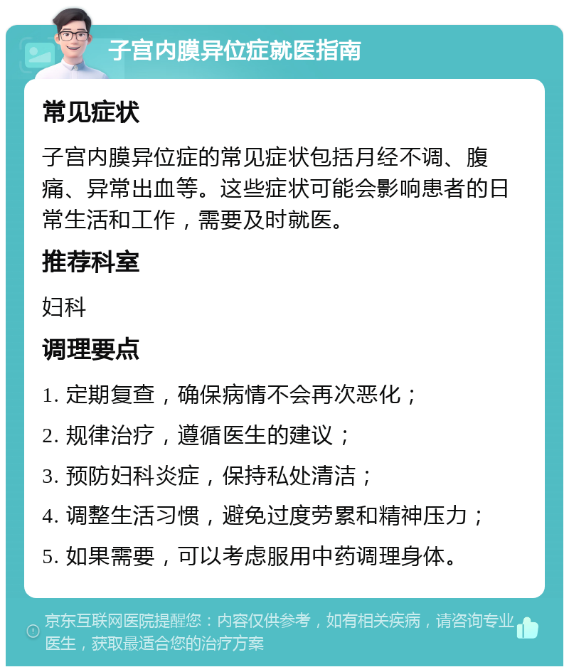 子宫内膜异位症就医指南 常见症状 子宫内膜异位症的常见症状包括月经不调、腹痛、异常出血等。这些症状可能会影响患者的日常生活和工作，需要及时就医。 推荐科室 妇科 调理要点 1. 定期复查，确保病情不会再次恶化； 2. 规律治疗，遵循医生的建议； 3. 预防妇科炎症，保持私处清洁； 4. 调整生活习惯，避免过度劳累和精神压力； 5. 如果需要，可以考虑服用中药调理身体。