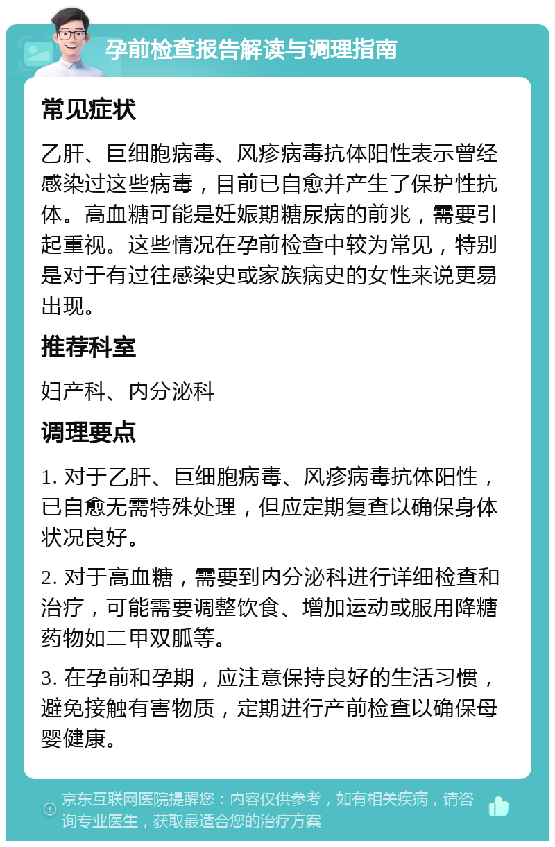 孕前检查报告解读与调理指南 常见症状 乙肝、巨细胞病毒、风疹病毒抗体阳性表示曾经感染过这些病毒，目前已自愈并产生了保护性抗体。高血糖可能是妊娠期糖尿病的前兆，需要引起重视。这些情况在孕前检查中较为常见，特别是对于有过往感染史或家族病史的女性来说更易出现。 推荐科室 妇产科、内分泌科 调理要点 1. 对于乙肝、巨细胞病毒、风疹病毒抗体阳性，已自愈无需特殊处理，但应定期复查以确保身体状况良好。 2. 对于高血糖，需要到内分泌科进行详细检查和治疗，可能需要调整饮食、增加运动或服用降糖药物如二甲双胍等。 3. 在孕前和孕期，应注意保持良好的生活习惯，避免接触有害物质，定期进行产前检查以确保母婴健康。