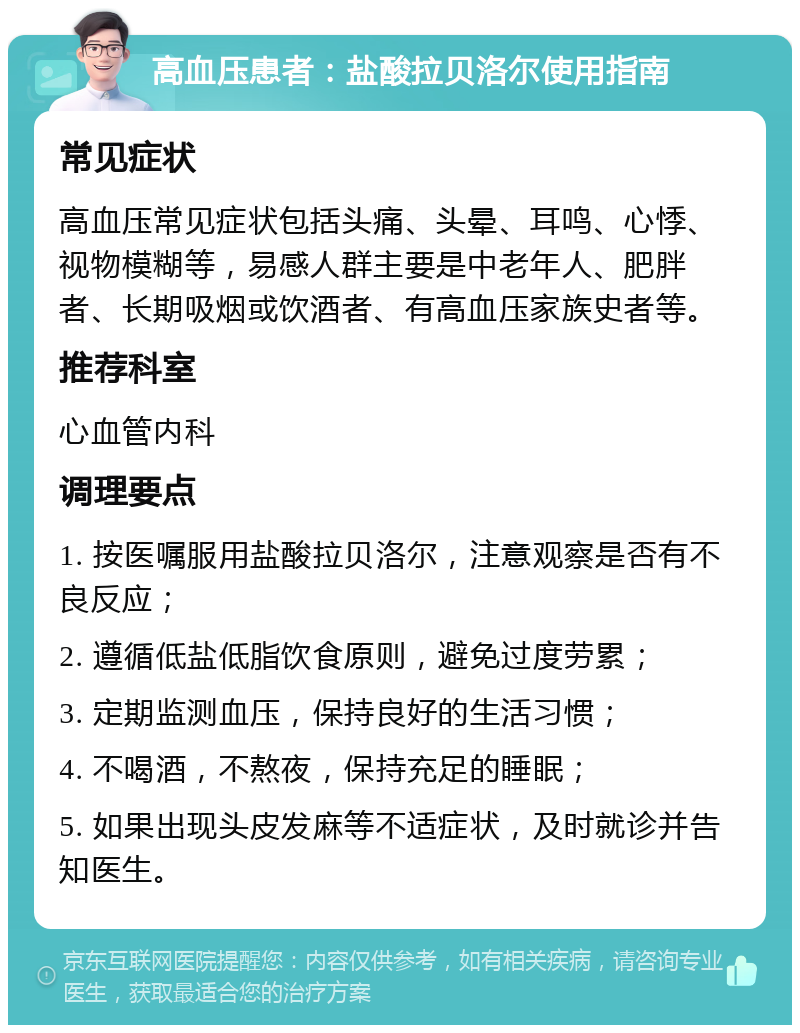 高血压患者：盐酸拉贝洛尔使用指南 常见症状 高血压常见症状包括头痛、头晕、耳鸣、心悸、视物模糊等，易感人群主要是中老年人、肥胖者、长期吸烟或饮酒者、有高血压家族史者等。 推荐科室 心血管内科 调理要点 1. 按医嘱服用盐酸拉贝洛尔，注意观察是否有不良反应； 2. 遵循低盐低脂饮食原则，避免过度劳累； 3. 定期监测血压，保持良好的生活习惯； 4. 不喝酒，不熬夜，保持充足的睡眠； 5. 如果出现头皮发麻等不适症状，及时就诊并告知医生。