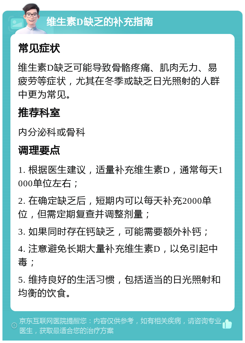 维生素D缺乏的补充指南 常见症状 维生素D缺乏可能导致骨骼疼痛、肌肉无力、易疲劳等症状，尤其在冬季或缺乏日光照射的人群中更为常见。 推荐科室 内分泌科或骨科 调理要点 1. 根据医生建议，适量补充维生素D，通常每天1000单位左右； 2. 在确定缺乏后，短期内可以每天补充2000单位，但需定期复查并调整剂量； 3. 如果同时存在钙缺乏，可能需要额外补钙； 4. 注意避免长期大量补充维生素D，以免引起中毒； 5. 维持良好的生活习惯，包括适当的日光照射和均衡的饮食。