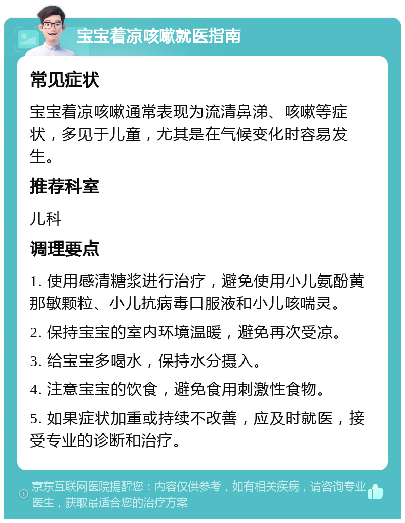 宝宝着凉咳嗽就医指南 常见症状 宝宝着凉咳嗽通常表现为流清鼻涕、咳嗽等症状，多见于儿童，尤其是在气候变化时容易发生。 推荐科室 儿科 调理要点 1. 使用感清糖浆进行治疗，避免使用小儿氨酚黄那敏颗粒、小儿抗病毒口服液和小儿咳喘灵。 2. 保持宝宝的室内环境温暖，避免再次受凉。 3. 给宝宝多喝水，保持水分摄入。 4. 注意宝宝的饮食，避免食用刺激性食物。 5. 如果症状加重或持续不改善，应及时就医，接受专业的诊断和治疗。