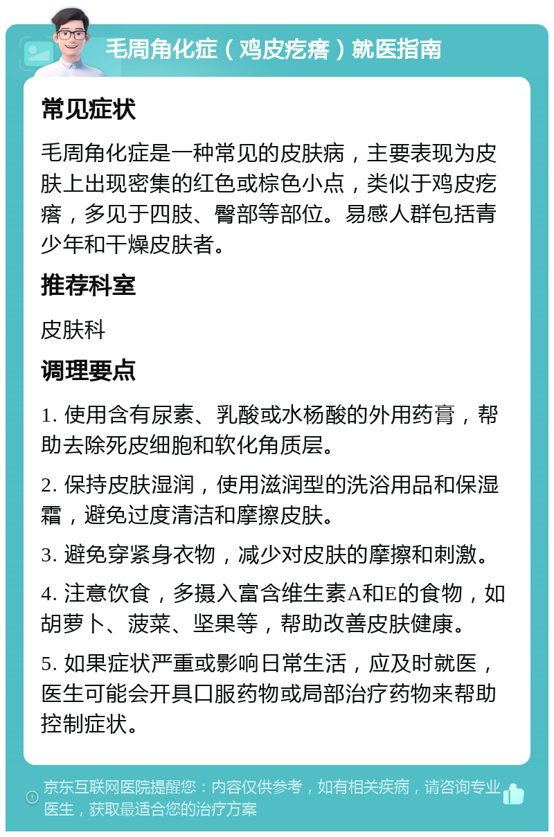 毛周角化症（鸡皮疙瘩）就医指南 常见症状 毛周角化症是一种常见的皮肤病，主要表现为皮肤上出现密集的红色或棕色小点，类似于鸡皮疙瘩，多见于四肢、臀部等部位。易感人群包括青少年和干燥皮肤者。 推荐科室 皮肤科 调理要点 1. 使用含有尿素、乳酸或水杨酸的外用药膏，帮助去除死皮细胞和软化角质层。 2. 保持皮肤湿润，使用滋润型的洗浴用品和保湿霜，避免过度清洁和摩擦皮肤。 3. 避免穿紧身衣物，减少对皮肤的摩擦和刺激。 4. 注意饮食，多摄入富含维生素A和E的食物，如胡萝卜、菠菜、坚果等，帮助改善皮肤健康。 5. 如果症状严重或影响日常生活，应及时就医，医生可能会开具口服药物或局部治疗药物来帮助控制症状。