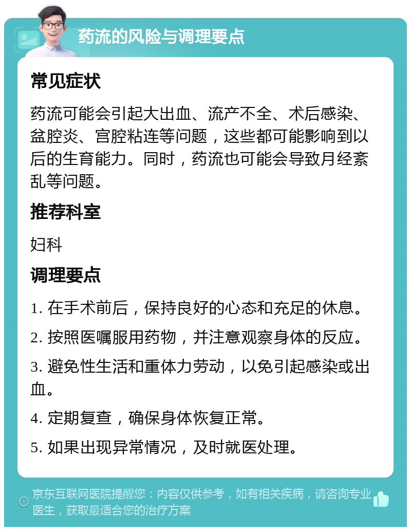 药流的风险与调理要点 常见症状 药流可能会引起大出血、流产不全、术后感染、盆腔炎、宫腔粘连等问题，这些都可能影响到以后的生育能力。同时，药流也可能会导致月经紊乱等问题。 推荐科室 妇科 调理要点 1. 在手术前后，保持良好的心态和充足的休息。 2. 按照医嘱服用药物，并注意观察身体的反应。 3. 避免性生活和重体力劳动，以免引起感染或出血。 4. 定期复查，确保身体恢复正常。 5. 如果出现异常情况，及时就医处理。