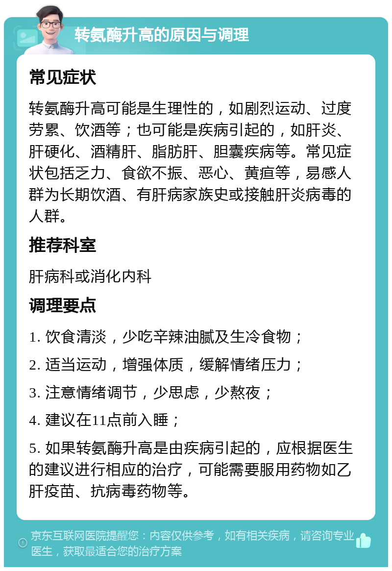 转氨酶升高的原因与调理 常见症状 转氨酶升高可能是生理性的，如剧烈运动、过度劳累、饮酒等；也可能是疾病引起的，如肝炎、肝硬化、酒精肝、脂肪肝、胆囊疾病等。常见症状包括乏力、食欲不振、恶心、黄疸等，易感人群为长期饮酒、有肝病家族史或接触肝炎病毒的人群。 推荐科室 肝病科或消化内科 调理要点 1. 饮食清淡，少吃辛辣油腻及生冷食物； 2. 适当运动，增强体质，缓解情绪压力； 3. 注意情绪调节，少思虑，少熬夜； 4. 建议在11点前入睡； 5. 如果转氨酶升高是由疾病引起的，应根据医生的建议进行相应的治疗，可能需要服用药物如乙肝疫苗、抗病毒药物等。