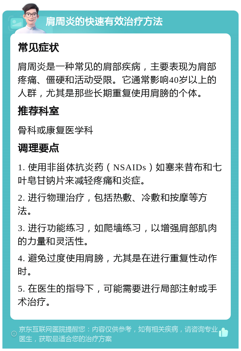 肩周炎的快速有效治疗方法 常见症状 肩周炎是一种常见的肩部疾病，主要表现为肩部疼痛、僵硬和活动受限。它通常影响40岁以上的人群，尤其是那些长期重复使用肩膀的个体。 推荐科室 骨科或康复医学科 调理要点 1. 使用非甾体抗炎药（NSAIDs）如塞来昔布和七叶皂甘钠片来减轻疼痛和炎症。 2. 进行物理治疗，包括热敷、冷敷和按摩等方法。 3. 进行功能练习，如爬墙练习，以增强肩部肌肉的力量和灵活性。 4. 避免过度使用肩膀，尤其是在进行重复性动作时。 5. 在医生的指导下，可能需要进行局部注射或手术治疗。