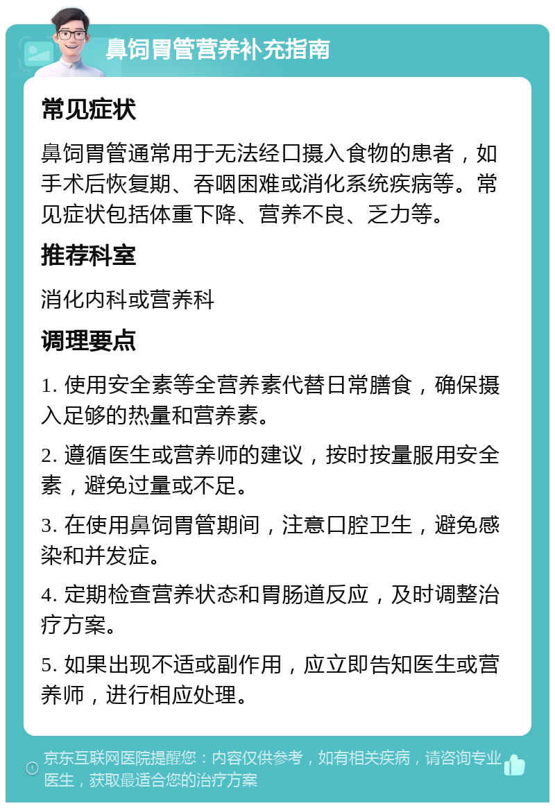 鼻饲胃管营养补充指南 常见症状 鼻饲胃管通常用于无法经口摄入食物的患者，如手术后恢复期、吞咽困难或消化系统疾病等。常见症状包括体重下降、营养不良、乏力等。 推荐科室 消化内科或营养科 调理要点 1. 使用安全素等全营养素代替日常膳食，确保摄入足够的热量和营养素。 2. 遵循医生或营养师的建议，按时按量服用安全素，避免过量或不足。 3. 在使用鼻饲胃管期间，注意口腔卫生，避免感染和并发症。 4. 定期检查营养状态和胃肠道反应，及时调整治疗方案。 5. 如果出现不适或副作用，应立即告知医生或营养师，进行相应处理。