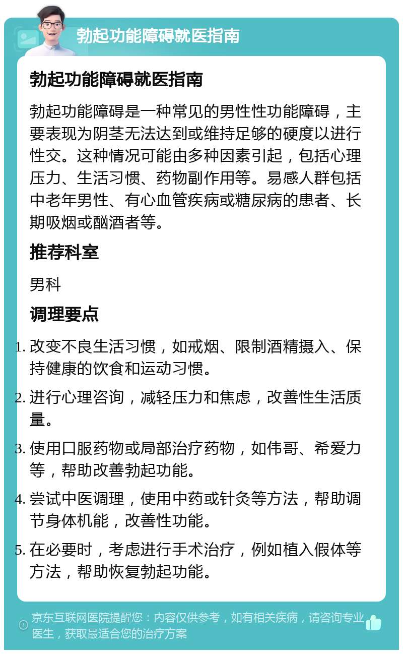 勃起功能障碍就医指南 勃起功能障碍就医指南 勃起功能障碍是一种常见的男性性功能障碍，主要表现为阴茎无法达到或维持足够的硬度以进行性交。这种情况可能由多种因素引起，包括心理压力、生活习惯、药物副作用等。易感人群包括中老年男性、有心血管疾病或糖尿病的患者、长期吸烟或酗酒者等。 推荐科室 男科 调理要点 改变不良生活习惯，如戒烟、限制酒精摄入、保持健康的饮食和运动习惯。 进行心理咨询，减轻压力和焦虑，改善性生活质量。 使用口服药物或局部治疗药物，如伟哥、希爱力等，帮助改善勃起功能。 尝试中医调理，使用中药或针灸等方法，帮助调节身体机能，改善性功能。 在必要时，考虑进行手术治疗，例如植入假体等方法，帮助恢复勃起功能。