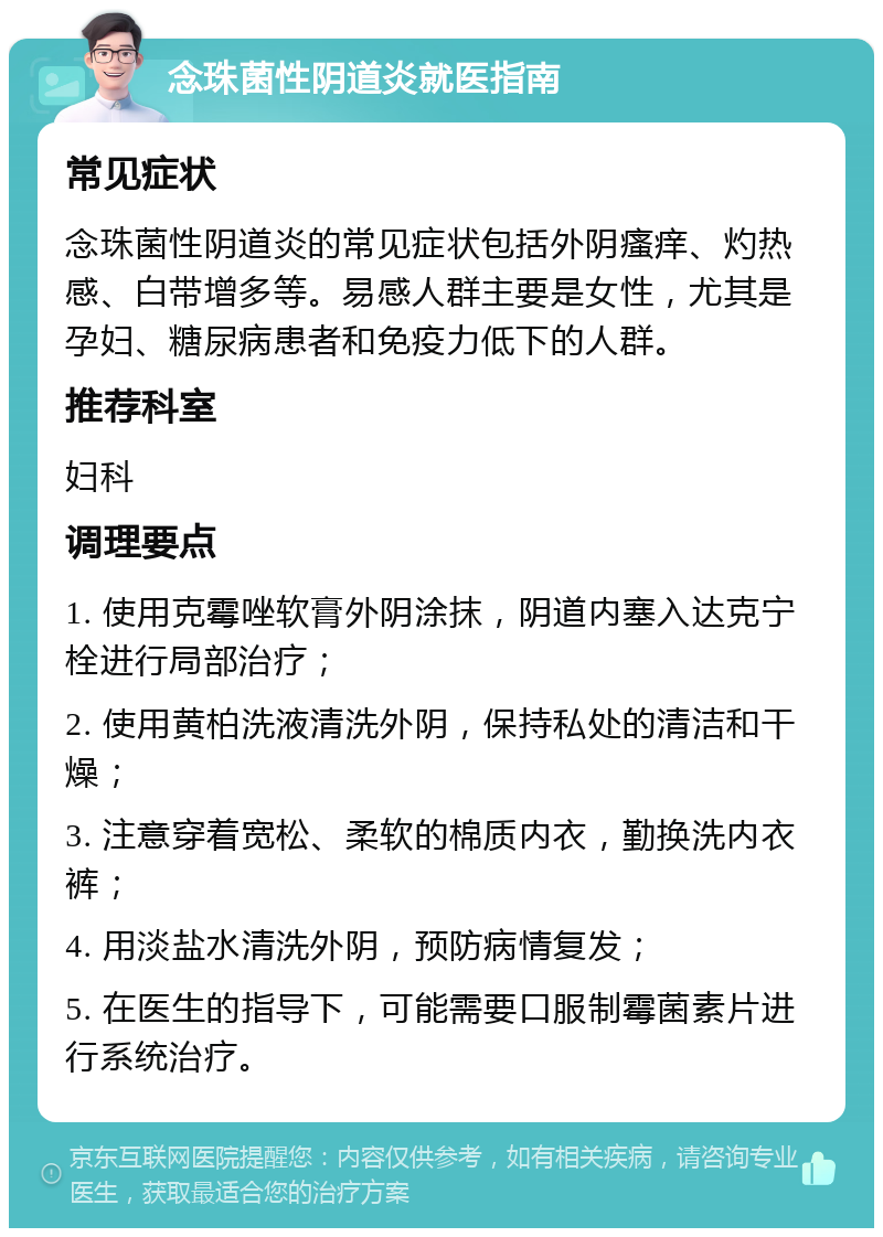 念珠菌性阴道炎就医指南 常见症状 念珠菌性阴道炎的常见症状包括外阴瘙痒、灼热感、白带增多等。易感人群主要是女性，尤其是孕妇、糖尿病患者和免疫力低下的人群。 推荐科室 妇科 调理要点 1. 使用克霉唑软膏外阴涂抹，阴道内塞入达克宁栓进行局部治疗； 2. 使用黄柏洗液清洗外阴，保持私处的清洁和干燥； 3. 注意穿着宽松、柔软的棉质内衣，勤换洗内衣裤； 4. 用淡盐水清洗外阴，预防病情复发； 5. 在医生的指导下，可能需要口服制霉菌素片进行系统治疗。