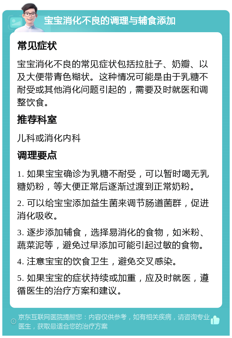 宝宝消化不良的调理与辅食添加 常见症状 宝宝消化不良的常见症状包括拉肚子、奶瓣、以及大便带青色糊状。这种情况可能是由于乳糖不耐受或其他消化问题引起的，需要及时就医和调整饮食。 推荐科室 儿科或消化内科 调理要点 1. 如果宝宝确诊为乳糖不耐受，可以暂时喝无乳糖奶粉，等大便正常后逐渐过渡到正常奶粉。 2. 可以给宝宝添加益生菌来调节肠道菌群，促进消化吸收。 3. 逐步添加辅食，选择易消化的食物，如米粉、蔬菜泥等，避免过早添加可能引起过敏的食物。 4. 注意宝宝的饮食卫生，避免交叉感染。 5. 如果宝宝的症状持续或加重，应及时就医，遵循医生的治疗方案和建议。