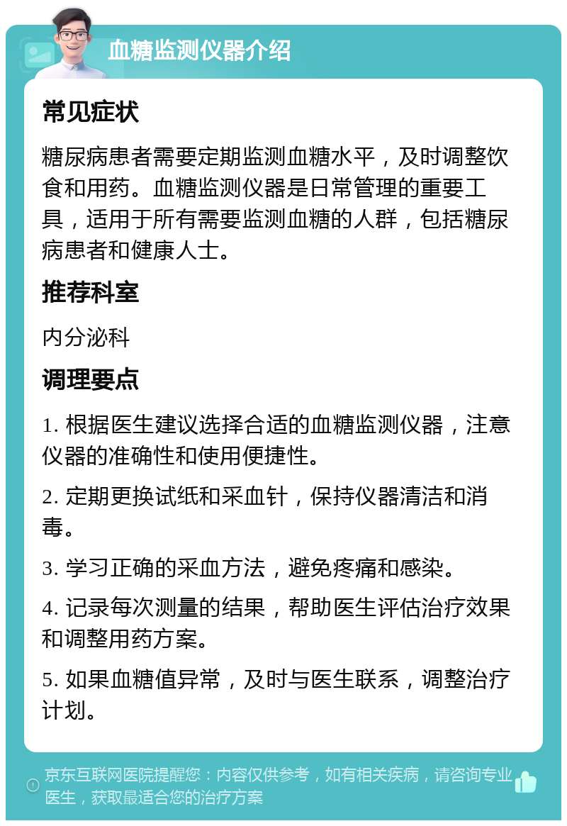 血糖监测仪器介绍 常见症状 糖尿病患者需要定期监测血糖水平，及时调整饮食和用药。血糖监测仪器是日常管理的重要工具，适用于所有需要监测血糖的人群，包括糖尿病患者和健康人士。 推荐科室 内分泌科 调理要点 1. 根据医生建议选择合适的血糖监测仪器，注意仪器的准确性和使用便捷性。 2. 定期更换试纸和采血针，保持仪器清洁和消毒。 3. 学习正确的采血方法，避免疼痛和感染。 4. 记录每次测量的结果，帮助医生评估治疗效果和调整用药方案。 5. 如果血糖值异常，及时与医生联系，调整治疗计划。