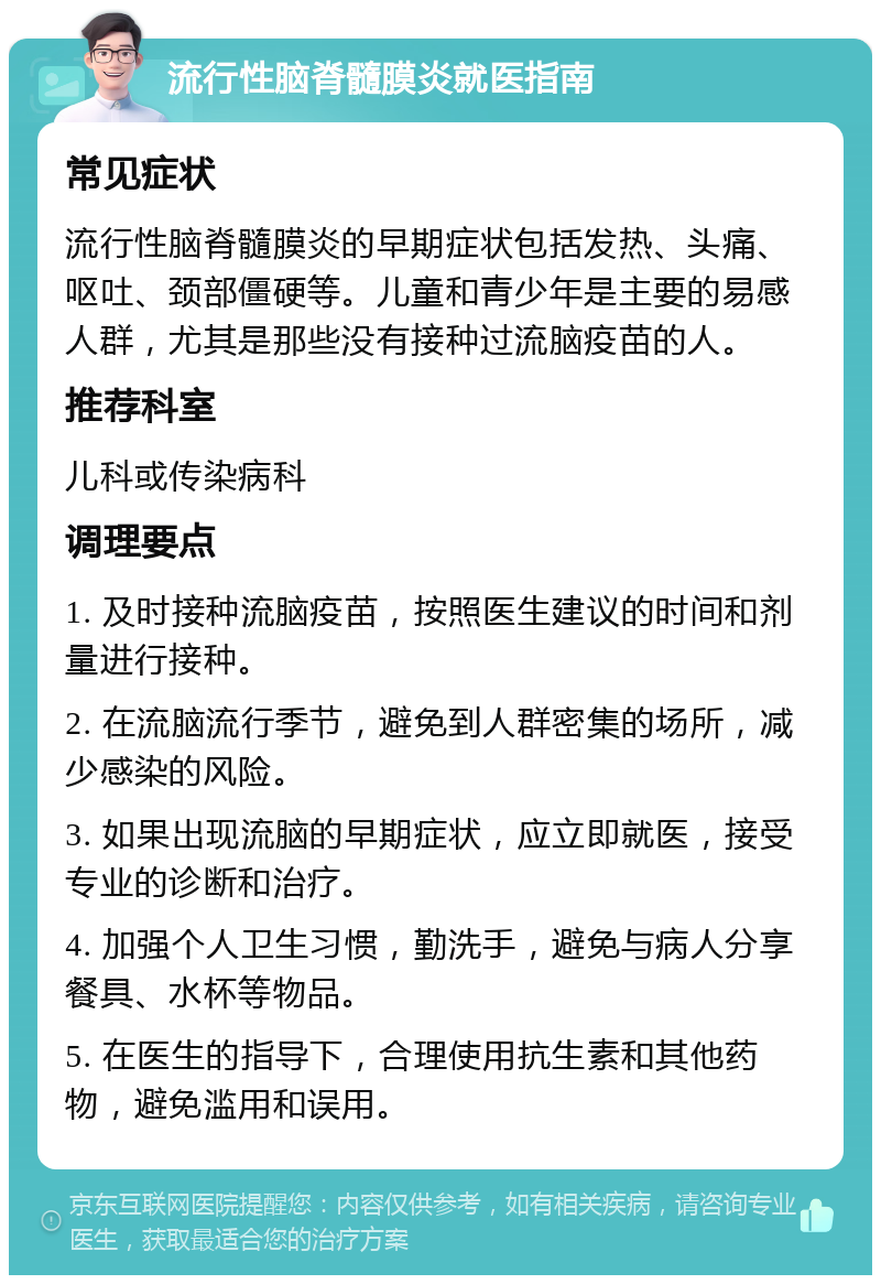 流行性脑脊髓膜炎就医指南 常见症状 流行性脑脊髓膜炎的早期症状包括发热、头痛、呕吐、颈部僵硬等。儿童和青少年是主要的易感人群，尤其是那些没有接种过流脑疫苗的人。 推荐科室 儿科或传染病科 调理要点 1. 及时接种流脑疫苗，按照医生建议的时间和剂量进行接种。 2. 在流脑流行季节，避免到人群密集的场所，减少感染的风险。 3. 如果出现流脑的早期症状，应立即就医，接受专业的诊断和治疗。 4. 加强个人卫生习惯，勤洗手，避免与病人分享餐具、水杯等物品。 5. 在医生的指导下，合理使用抗生素和其他药物，避免滥用和误用。