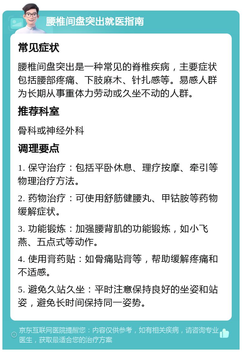 腰椎间盘突出就医指南 常见症状 腰椎间盘突出是一种常见的脊椎疾病，主要症状包括腰部疼痛、下肢麻木、针扎感等。易感人群为长期从事重体力劳动或久坐不动的人群。 推荐科室 骨科或神经外科 调理要点 1. 保守治疗：包括平卧休息、理疗按摩、牵引等物理治疗方法。 2. 药物治疗：可使用舒筋健腰丸、甲钴胺等药物缓解症状。 3. 功能锻炼：加强腰背肌的功能锻炼，如小飞燕、五点式等动作。 4. 使用膏药贴：如骨痛贴膏等，帮助缓解疼痛和不适感。 5. 避免久站久坐：平时注意保持良好的坐姿和站姿，避免长时间保持同一姿势。