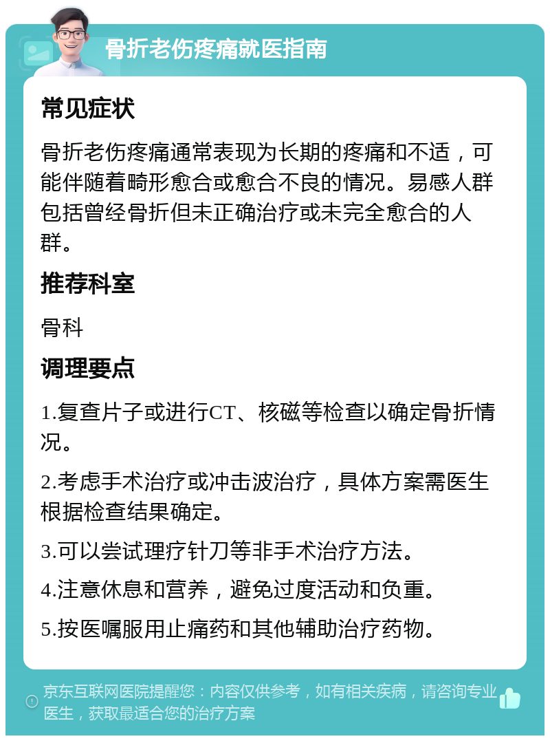 骨折老伤疼痛就医指南 常见症状 骨折老伤疼痛通常表现为长期的疼痛和不适，可能伴随着畸形愈合或愈合不良的情况。易感人群包括曾经骨折但未正确治疗或未完全愈合的人群。 推荐科室 骨科 调理要点 1.复查片子或进行CT、核磁等检查以确定骨折情况。 2.考虑手术治疗或冲击波治疗，具体方案需医生根据检查结果确定。 3.可以尝试理疗针刀等非手术治疗方法。 4.注意休息和营养，避免过度活动和负重。 5.按医嘱服用止痛药和其他辅助治疗药物。