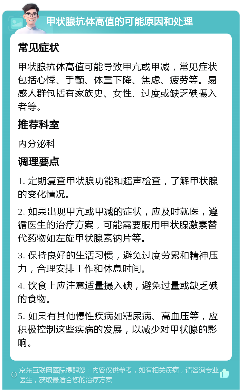 甲状腺抗体高值的可能原因和处理 常见症状 甲状腺抗体高值可能导致甲亢或甲减，常见症状包括心悸、手颤、体重下降、焦虑、疲劳等。易感人群包括有家族史、女性、过度或缺乏碘摄入者等。 推荐科室 内分泌科 调理要点 1. 定期复查甲状腺功能和超声检查，了解甲状腺的变化情况。 2. 如果出现甲亢或甲减的症状，应及时就医，遵循医生的治疗方案，可能需要服用甲状腺激素替代药物如左旋甲状腺素钠片等。 3. 保持良好的生活习惯，避免过度劳累和精神压力，合理安排工作和休息时间。 4. 饮食上应注意适量摄入碘，避免过量或缺乏碘的食物。 5. 如果有其他慢性疾病如糖尿病、高血压等，应积极控制这些疾病的发展，以减少对甲状腺的影响。